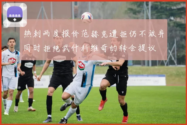热刺两度报价范赫克遭拒仍不放弃同时拒绝武什科维奇的转会提议
