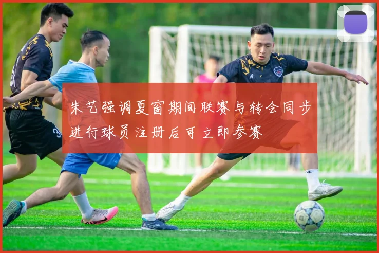 朱艺强调夏窗期间联赛与转会同步进行球员注册后可立即参赛