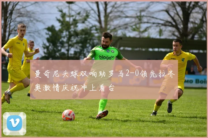 曼奇尼头球双响助罗马2-0领先拉齐奥激情庆祝冲上看台