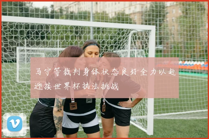 马宁等裁判身体状态良好全力以赴迎接世界杯执法挑战