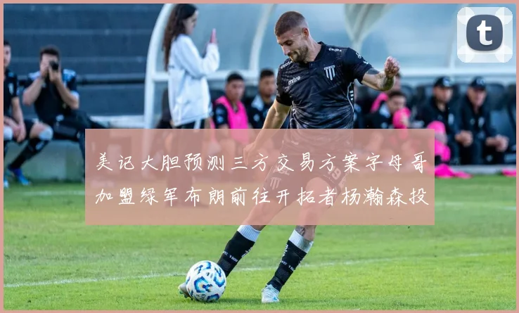 美记大胆预测三方交易方案字母哥加盟绿军布朗前往开拓者杨瀚森投奔雄鹿