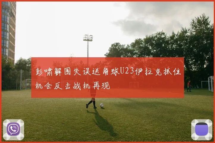 彭啸解围失误送角球U23伊拉克抓住机会反击战机再现