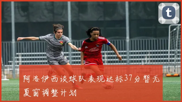 阿洛伊西谈球队表现达标37分暂无夏窗调整计划