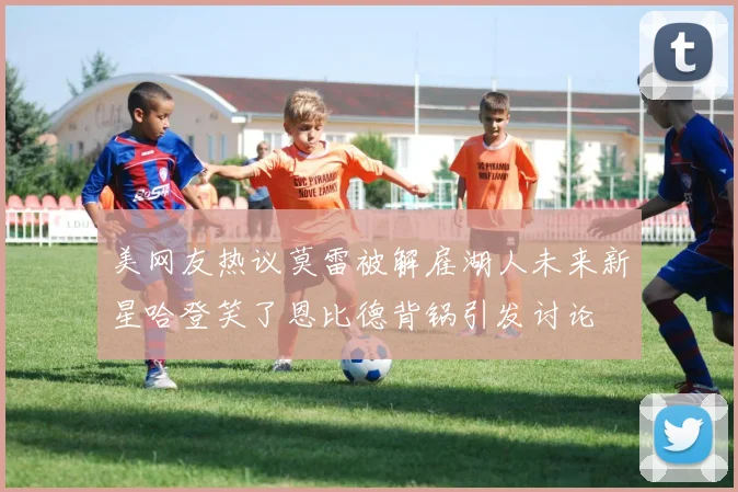 美网友热议莫雷被解雇湖人未来新星哈登笑了恩比德背锅引发讨论