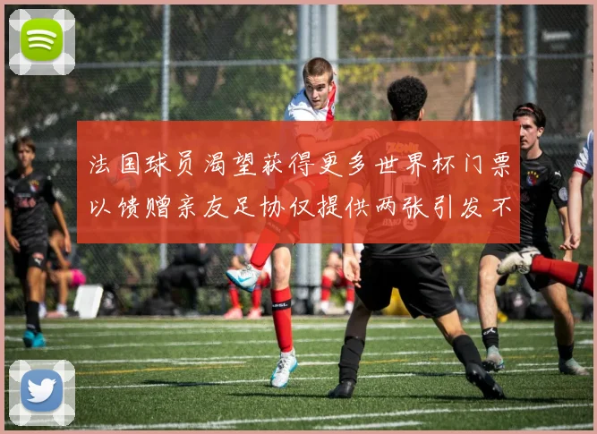 法国球员渴望获得更多世界杯门票以馈赠亲友足协仅提供两张引发不满