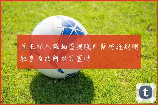 国王杯八强抽签揭晓巴萨将迎战刚胜皇马的阿尔瓦塞特