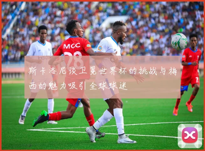 斯卡洛尼谈卫冕世界杯的挑战与梅西的魅力吸引全球球迷