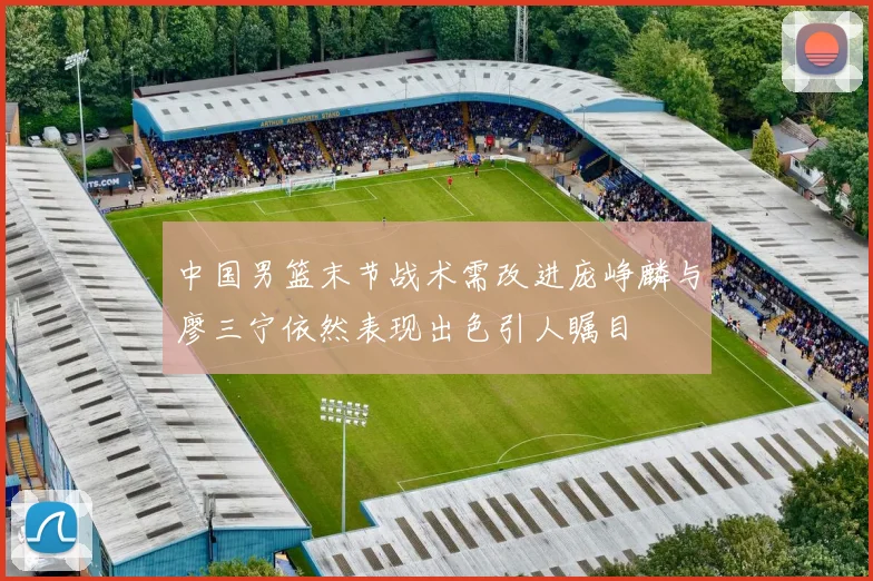 中国男篮末节战术需改进庞峥麟与廖三宁依然表现出色引人瞩目